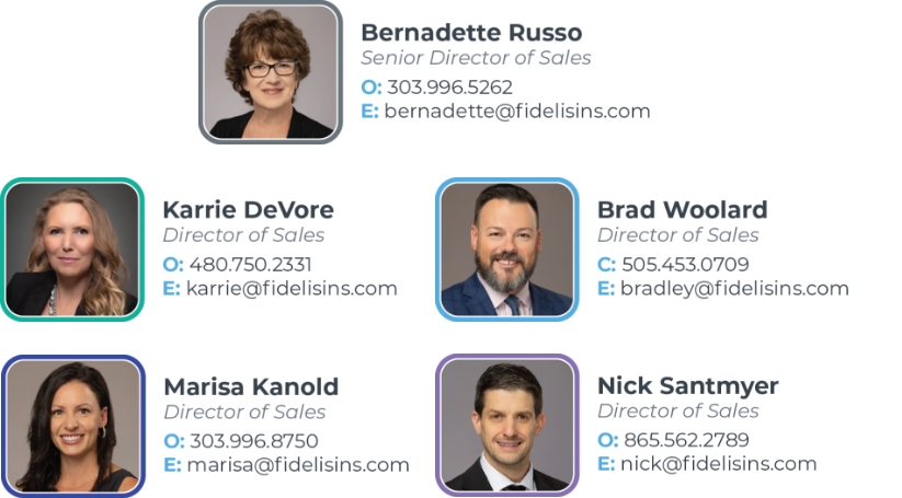 Bernadette Russo, Senior Director of Sales, O: 303.996.5262, E: bernadette@fidelisins.com; Karrie Devore, Director of Sales, O: 480-750-2331, E: karrie@fidelisins.com; Brad Woolard, Director of Sales, C: 505-453-0709, E: bradley@fidelisins.com; Marisa Kanold, Director of Sales, O: 303-996-8750, E: marissa@fidelisins.com; Nick Santmyer, Director of Sales, O: 865-562-2789, E: nick@fidelisins.com